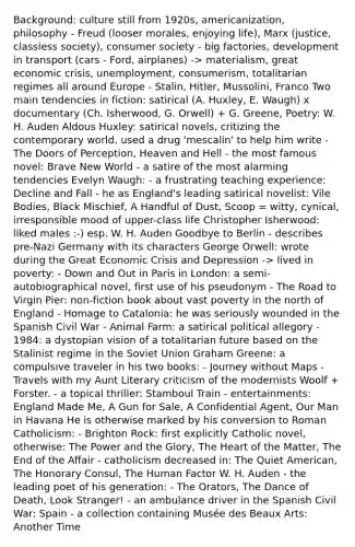 Background: culture still from 1920s, americanization, philosophy - Freud (looser morales, enjoying life), Marx (justice, classless society), consumer society - big factories, development in transport (cars - Ford, airplanes) -> materialism, great economic crisis, unemployment, consumerism, totalitarian regimes all around Europe - Stalin, Hitler, Mussolini, Franco Two main tendencies in fiction: satirical (A. Huxley, E. Waugh) x documentary (Ch. Isherwood, G. Orwell) + G. Greene, Poetry: W. H. Auden Aldous Huxley: satirical novels, critizing the contemporary world, used a drug 'mescalin' to help him write - The Doors of Perception, Heaven and Hell - the most famous novel: Brave New World - a satire of the most alarming tendencies Evelyn Waugh: - a frustrating teaching experience: Decline and Fall - he as England's leading satirical novelist: Vile Bodies, Black Mischief, A Handful of Dust, Scoop = witty, cynical, irresponsible mood of upper-class life Christopher Isherwood: liked males :-) esp. W. H. Auden Goodbye to Berlin - describes pre-Nazi Germany with its characters George Orwell: wrote during the Great Economic Crisis and Depression -> lived in poverty: - Down and Out in Paris in London: a semi-autobiographical novel, first use of his pseudonym - The Road to Virgin Pier: non-fiction book about vast poverty in the north of England - Homage to Catalonia: he was seriously wounded in the Spanish Civil War - Animal Farm: a satirical political allegory - 1984: a dystopian vision of a totalitarian future based on the Stalinist regime in the Soviet Union Graham Greene: a compulsive traveler in his two books: - Journey without Maps - Travels with my Aunt Literary criticism of the modernists Woolf + Forster. - a topical thriller: Stamboul Train - entertainments: England Made Me, A Gun for Sale, A Confidential Agent, Our Man in Havana He is otherwise marked by his conversion to Roman Catholicism: - Brighton Rock: first explicitly Catholic novel, otherwise: The Power and the Glory, The Heart of the Matter, The End of the Affair - catholicism decreased in: The Quiet American, The Honorary Consul, The Human Factor W. H. Auden - the leading poet of his generation: - The Orators, The Dance of Death, Look Stranger! - an ambulance driver in the Spanish Civil War: Spain - a collection containing Musée des Beaux Arts: Another Time