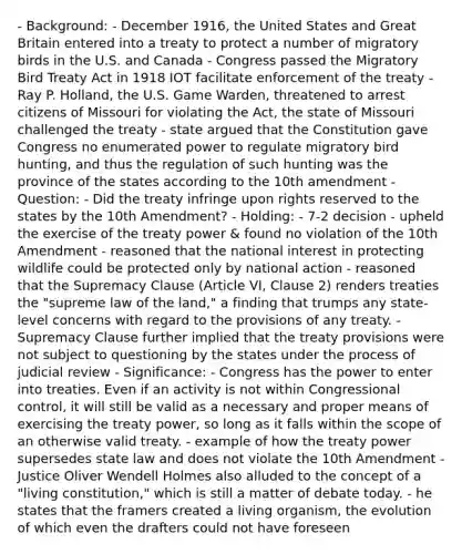 - Background: - December 1916, the United States and Great Britain entered into a treaty to protect a number of migratory birds in the U.S. and Canada - Congress passed the Migratory Bird Treaty Act in 1918 IOT facilitate enforcement of the treaty - Ray P. Holland, the U.S. Game Warden, threatened to arrest citizens of Missouri for violating the Act, the state of Missouri challenged the treaty - state argued that the Constitution gave Congress no enumerated power to regulate migratory bird hunting, and thus the regulation of such hunting was the province of the states according to the 10th amendment - Question: - Did the treaty infringe upon rights reserved to the states by the 10th Amendment? - Holding: - 7-2 decision - upheld the exercise of the treaty power & found no violation of the 10th Amendment - reasoned that the national interest in protecting wildlife could be protected only by national action - reasoned that the Supremacy Clause (Article VI, Clause 2) renders treaties the "supreme law of the land," a finding that trumps any state-level concerns with regard to the provisions of any treaty. - Supremacy Clause further implied that the treaty provisions were not subject to questioning by the states under the process of judicial review - Significance: - Congress has the power to enter into treaties. Even if an activity is not within Congressional control, it will still be valid as a necessary and proper means of exercising the treaty power, so long as it falls within the scope of an otherwise valid treaty. - example of how the treaty power supersedes state law and does not violate the 10th Amendment - Justice Oliver Wendell Holmes also alluded to the concept of a "living constitution," which is still a matter of debate today. - he states that the framers created a living organism, the evolution of which even the drafters could not have foreseen