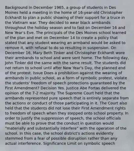 Background In December 1965, a group of students in Des Moines held a meeting in the home of 16-year-old Christopher Eckhardt to plan a public showing of their support for a truce in the Vietnam war. They decided to wear black armbands throughout the holiday season and to fast on December 16 and New Year's Eve. The principals of the Des Moines school learned of the plan and met on December 14 to create a policy that stated that any student wearing an armband would be asked to remove it, with refusal to do so resulting in suspension. On December 16, Mary Beth Tinker and Christopher Eckhardt wore their armbands to school and were sent home. The following day, John Tinker did the same with the same result. The students did not return to school until after New Year's Day, the planned end of the protest. Issue Does a prohibition against the wearing of armbands in public school, as a form of symbolic protest, violate the students' freedom of speech protections guaranteed by the First Amendment? Decision Yes. Justice Abe Fortas delivered the opinion of the 7-2 majority. The Supreme Court held that the armbands represented pure speech that is entirely separate from the actions or conduct of those participating in it. The Court also held that the students did not lose their First Amendment rights to freedom of speech when they stepped onto school property. In order to justify the suppression of speech, the school officials must be able to prove that the conduct in question would "materially and substantially interfere" with the operation of the school. In this case, the school district's actions evidently stemmed from a fear of possible disruption rather than any actual interference. Significance Limit on symbolic speech