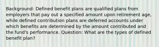 Background: Defined benefit plans are qualified plans from employers that pay out a specified amount upon retirement age, while defined contribution plans are deferred accounts under which benefits are determined by the amount contributed and the fund's performance. Question: What are the types of defined benefit plan?