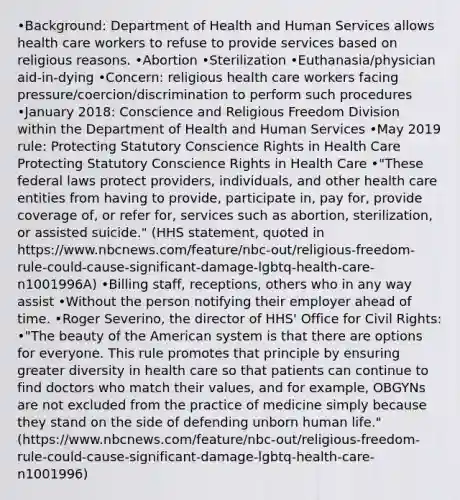 •Background: Department of Health and Human Services allows health care workers to refuse to provide services based on religious reasons. •Abortion •Sterilization •Euthanasia/physician aid-in-dying •Concern: religious health care workers facing pressure/coercion/discrimination to perform such procedures •January 2018: Conscience and Religious Freedom Division within the Department of Health and Human Services •May 2019 rule: Protecting Statutory Conscience Rights in Health Care Protecting Statutory Conscience Rights in Health Care •"These federal laws protect providers, individuals, and other health care entities from having to provide, participate in, pay for, provide coverage of, or refer for, services such as abortion, sterilization, or assisted suicide." (HHS statement, quoted in https://www.nbcnews.com/feature/nbc-out/religious-freedom-rule-could-cause-significant-damage-lgbtq-health-care-n1001996A) •Billing staff, receptions, others who in any way assist •Without the person notifying their employer ahead of time. •Roger Severino, the director of HHS' Office for Civil Rights: •"The beauty of the American system is that there are options for everyone. This rule promotes that principle by ensuring greater diversity in health care so that patients can continue to find doctors who match their values, and for example, OBGYNs are not excluded from the practice of medicine simply because they stand on the side of defending unborn human life." (https://www.nbcnews.com/feature/nbc-out/religious-freedom-rule-could-cause-significant-damage-lgbtq-health-care-n1001996)