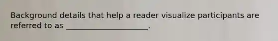 Background details that help a reader visualize participants are referred to as _____________________.