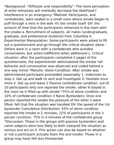 *Background -"Diffusion and responsibility": The mere perception of other witnesses will markedly decrease the likelihood f interference in an emergency *Method: Participants, and confederate, were seated in a small room where smoke began to puff through a vent in the wall -IV: the smoke itself -DV: the amount of time that the participants remained in the room with the smoke a. Recruitment of subjects- all males (undergraduate, graduate, and professional students) from Columbia b. Experimental Manipulation: Some participants were asked to fill out a questionnaire and go through the critical situation alone -Others were in a room with a confederate who avoided conversation, but acted indifferent when addressed c. Critical situation: after the participants completed 2 pages of the questionnaire, the experimenter administered the smoke *all behavior and conversation was observed and coded behind a one way mirror *Results: Alone Condition: After smoke was administered participant proceeded reasonably 1. indecision to stop 2. Get up and walk to vent and investigate 3. Hesitate once more 4. Get up and leave 2 Passive confederate condition: out of 10 participants only one reported the smoke -other 9 stayed in the room as it filled up with smoke *75% of alone condition and 10% of confederate condition 3 Naive Bystanders: Once one person reported the smoke the pressure of the other 2 were lifted- felt that the situation was handled DV: the speed of the 1st bystander Cumulative Distribution: 55% of alone condition reported the smoke in 2 minutes; 12% of participants in the 3 person condition, 75% in 4 minutes of the confederate group *Discussion: Those in the groups with passive bystanders and naive subjects were less likely to both interpret the situation as serious and act on it -This action can also be based on whether or not a participant actually fears fire and smoke: Those in a group may have felt less threatened