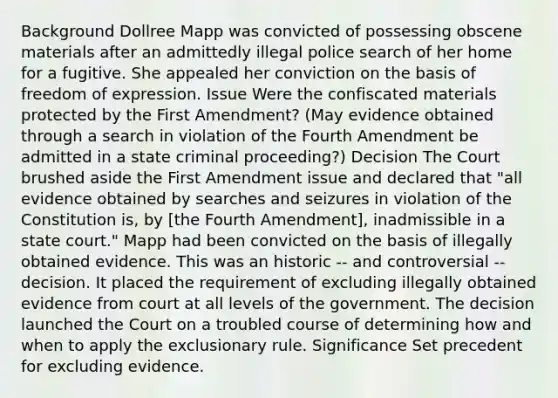 Background Dollree Mapp was convicted of possessing obscene materials after an admittedly illegal police search of her home for a fugitive. She appealed her conviction on the basis of freedom of expression. Issue Were the confiscated materials protected by the First Amendment? (May evidence obtained through a search in violation of the Fourth Amendment be admitted in a state criminal proceeding?) Decision The Court brushed aside the First Amendment issue and declared that "all evidence obtained by searches and seizures in violation of the Constitution is, by [the Fourth Amendment], inadmissible in a state court." Mapp had been convicted on the basis of illegally obtained evidence. This was an historic -- and controversial -- decision. It placed the requirement of excluding illegally obtained evidence from court at all levels of the government. The decision launched the Court on a troubled course of determining how and when to apply the exclusionary rule. Significance Set precedent for excluding evidence.