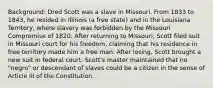 Background: Dred Scott was a slave in Missouri. From 1833 to 1843, he resided in Illinois (a free state) and in the Louisiana Territory, where slavery was forbidden by the Missouri Compromise of 1820. After returning to Missouri, Scott filed suit in Missouri court for his freedom, claiming that his residence in free territory made him a free man. After losing, Scott brought a new suit in federal court. Scott's master maintained that no "negro" or descendant of slaves could be a citizen in the sense of Article III of the Constitution.