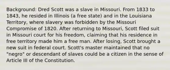 Background: Dred Scott was a slave in Missouri. From 1833 to 1843, he resided in Illinois (a free state) and in the Louisiana Territory, where slavery was forbidden by the Missouri Compromise of 1820. After returning to Missouri, Scott filed suit in Missouri court for his freedom, claiming that his residence in free territory made him a free man. After losing, Scott brought a new suit in federal court. Scott's master maintained that no "negro" or descendant of slaves could be a citizen in the sense of Article III of the Constitution.