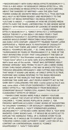 •*BACKGROUND!!! WITH EARLY MEDIA EFFECTS RESEARCH!!!* 1. *THIS IS A BIG AREA!! OF RESEARCH* (MEDIA EFFECTS) a. *PPL BEEN CONCERNED W MEDIA EFFECTS SINCE PLATO'S WRITING ABOUT THE DANGERS OF WRITING* =AKA THE IDEA THAT THERES GONNA BE DISCRETE MEDIA EFFECTS 2. *THIS SECTION WILL HELP US BETTERRR READD!! AND RESPOND!!!! TO THE WEALTH!! OF MEDIA REPORTING!! ON MEDIA EFFECTS* a. *LECTURE IS ABOUT...* =LOOKING AT HOW WE STUDIED MEDIA EFFECTS OVER THE YEARS =INTERESTING TO SEE WHERE WE'RE GOING!!!! WITH MEDIA RESEARCH BY LOOKING AT WHERE WE'VE BEEN!!!* ------------------------------------------- •*EARLY MEDIA EFFECTS RESEARCH!!!* 1. *DIRECT EFFECTS!!! // HYPODERMIC NEEDLE THEORY!!* a.*AN IDEA!!! OR EARLY FEAR!!! THAT AUDIENCES PASSIVELY!!!! ACCEPTED MEDIA MESSAGES!! AANDDD WOULD EXHIBIT PREDICTABLE REACTIONS!!!* =EARLY AKA EARLY 20TH CENTURY =NNOOTTTT TRUEEEE THEORY LATER DISPROVEDD a. *REFER BACK TO POSITIVISM OF CAUSALITY* =THE FEAR THAT THERE ARE DIRECT UNIFORM EFFECTS OF MEDIA b. *EXAMPLES INCLUDE...* -IE: COMIC BOOKS -IE: RADIO c. *SURROUNDED BY FEARS OF PROPAGANDA!!!!* d. *ONE OF THE FIRST INTERESTING STUDY! THAT CHALLENGES!!! THE IDEA OF DIRECT EFFECTS:* the filmmaker could go on to make the movie "citizen kane" which is an early radio drama REMAKING H.G. Well's book war of the worlds. -*WHAT WAS DIFFERENT ABOUT REMAKE VERSION:* WAS TRYING TO DO IT LIKE U WERE DOING STORY THRU RADIO UPDATES =THE WAY IN WHICH ITS TOLD IS THROUGH BREAKING MESSAGES!!! AND CUTTING AND EDITING THAT MADE IT SOUND LIKE NEWS =IF DIRECT EFFECTS IS TRUE, EVERYONE WAS GONNA RESPOND TO THE RADIO MESSAGES FROM WAR OF THE WORLDS THAT RAN ON RADIO FOR EVERYONE THE SAME WAY =BUT PEOPLE DIDNTTTT ACT IN THE SAME WAY!! CHALLENGING THE IDEA =some acted as tho it was real, some didnt =THIS STUDY DISPROVED!!! THE IDDEA OF DIRECT EFFECTS e. *WE DISPROVED IT FROM RESEARACH STANDPOINT BUUUUT THERES STILL ALWAYS THIS FEAR OF CLEAR/DIRECT EFFECTS OF MEDIA* ------------------------------------------- •*WHEN COMIC BOOKS WERE PUBLIC ENEMY!! YOUTUBE VIDEO* =ABOUT THE STUDY OF EFFECTS OF COMIC BOOKS ON CHILDREN 1. *COMIC BOOKS POPULAR IN 1940S* 2. *DR. FREDERIC WERTHAM ACCUSED!! COMIC BOOKS OF SUGGESTING TO CHILDREN "CRIMINAL!!! OR SEXUALLY!! ABNORMAL IDEAS* = ALOT OF PPL AGREED 3. *GOV'T STRENGTHED JUVENILE DELINQUENCY!!* =ATTACKED COMIC BOOKS FIRST 4. *GUY WHO INVENTED COMIC BOOKS SAID..* IT WOULD BE AS DIFFICULT TO EXPLAIN THE HARMLESS THRILL OF A HORROR STORY TO DR WERTHAM, AS IT WOULD BE TO EXAPLIN SUBLIMIITY OF LOVE 5. *CREATED COMICS CODE AUTHORITY CODE* =GOT RID OF ALL CONTENT ON CONTROVERSIAL ISSUES 6. *COMICS DISAPPEARED* 7. *GOV'T THEN WENT