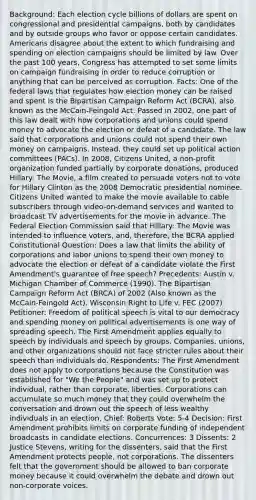 Background: Each election cycle billions of dollars are spent on congressional and presidential campaigns, both by candidates and by outside groups who favor or oppose certain candidates. Americans disagree about the extent to which fundraising and spending on election campaigns should be limited by law. Over the past 100 years, Congress has attempted to set some limits on campaign fundraising in order to reduce corruption or anything that can be perceived as corruption. Facts: One of the federal laws that regulates how election money can be raised and spent is the Bipartisan Campaign Reform Act (BCRA), also known as the McCain-Feingold Act. Passed in 2002, one part of this law dealt with how corporations and unions could spend money to advocate the election or defeat of a candidate. The law said that corporations and unions could not spend their own money on campaigns. Instead, they could set up political action committees (PACs). In 2008, Citizens United, a non-profit organization funded partially by corporate donations, produced Hillary: The Movie, a film created to persuade voters not to vote for Hillary Clinton as the 2008 Democratic presidential nominee. Citizens United wanted to make the movie available to cable subscribers through video-on-demand services and wanted to broadcast TV advertisements for the movie in advance. The Federal Election Commission said that Hillary: The Movie was intended to influence voters, and, therefore, the BCRA applied Constitutional Question: Does a law that limits the ability of corporations and labor unions to spend their own money to advocate the election or defeat of a candidate violate the First Amendment's guarantee of free speech? Precedents: Austin v. Michigan Chamber of Commerce (1990). The Bipartisan Campaign Reform Act (BRCA) of 2002 (Also known as the McCain-Feingold Act). Wisconsin Right to Life v. FEC (2007) Petitioner: Freedom of political speech is vital to our democracy and spending money on political advertisements is one way of spreading speech. The First Amendment applies equally to speech by individuals and speech by groups. Companies, unions, and other organizations should not face stricter rules about their speech than individuals do. Respondents: The First Amendment does not apply to corporations because the Constitution was established for "We the People" and was set up to protect individual, rather than corporate, liberties. Corporations can accumulate so much money that they could overwhelm the conversation and drown out the speech of less wealthy individuals in an election. Chief: Roberts Vote: 5-4 Decision: First Amendment prohibits limits on corporate funding of independent broadcasts in candidate elections. Concurrences: 3 Dissents: 2 Justice Stevens, writing for the dissenters, said that the First Amendment protects people, not corporations. The dissenters felt that the government should be allowed to ban corporate money because it could overwhelm the debate and drown out non-corporate voices.