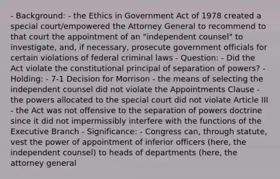 - Background: - the Ethics in Government Act of 1978 created a special court/empowered the Attorney General to recommend to that court the appointment of an "independent counsel" to investigate, and, if necessary, prosecute government officials for certain violations of federal criminal laws - Question: - Did the Act violate the constitutional principal of separation of powers? - Holding: - 7-1 Decision for Morrison - the means of selecting the independent counsel did not violate the Appointments Clause - the powers allocated to the special court did not violate Article III - the Act was not offensive to the separation of powers doctrine since it did not impermissibly interfere with the functions of <a href='https://www.questionai.com/knowledge/kBllUhZHhd-the-executive-branch' class='anchor-knowledge'>the executive branch</a> - Significance: - Congress can, through statute, vest the power of appointment of inferior officers (here, the independent counsel) to heads of departments (here, the attorney general