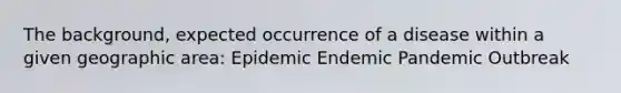 The background, expected occurrence of a disease within a given geographic area: Epidemic Endemic Pandemic Outbreak