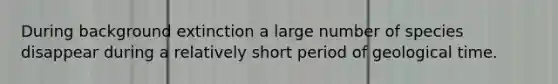 During background extinction a large number of species disappear during a relatively short period of geological time.
