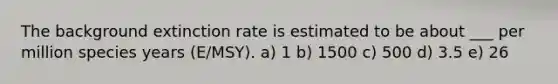 The background extinction rate is estimated to be about ___ per million species years (E/MSY). a) 1 b) 1500 c) 500 d) 3.5 e) 26