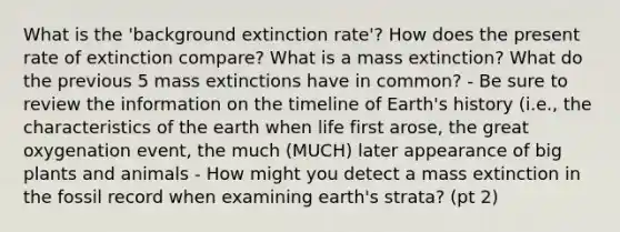 What is the 'background extinction rate'? How does the present rate of extinction compare? What is a mass extinction? What do the previous 5 mass extinctions have in common? - Be sure to review the information on the timeline of Earth's history (i.e., the characteristics of the earth when life first arose, the great oxygenation event, the much (MUCH) later appearance of big plants and animals - How might you detect a mass extinction in the fossil record when examining earth's strata? (pt 2)