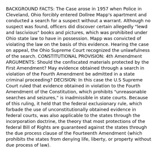 BACKGROUND FACTS: The Case arose in 1957 when Police in Cleveland, Ohio forcibly entered Dollree Mapp's apartment and conducted a search for a suspect without a warrant. Although no suspect was found, officers did discover certain allegedly "lewd and lascivious" books and pictures, which was prohibited under Ohio state law to have in possession. Mapp was convicted of violating the law on the basis of this evidence. Hearing the case on appeal, the Ohio Supreme Court recognized the unlawfulness of the search. CONSTITUTIONAL PROVISION: 4th Amendment ARGUMENTS: Should the confiscated materials protected by the First Amendment? May evidence obtained through a search in violation of the Fourth Amendment be admitted in a state criminal proceeding? DECISION: In this case the U.S Supreme Court ruled that evidence obtained in violation to the Fourth Amendment of the Constitution, which prohibits "unreasonable searches and seizures," is inadmissible in state courts. Because of this ruling, it held that the federal exclusionary rule, which forbade the use of unconstitutionally obtained evidence in federal courts, was also applicable to the states through the incorporation doctrine, the theory that most protections of the federal Bill of Rights are guaranteed against the states through the due process clause of the Fourteenth Amendment (which prohibits the states from denying life, liberty, or property without due process of law).