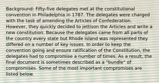 Background: F​ifty-five delegates met at the constitutional convention in Philadelphia in 1787. The delegates were charged with the task of amending the Articles of Confederation. However, they quickly decided to jettison the Articles and write a new constitution. Because the delegates came from all parts of the country every state but Rhode Island was represented they differed on a number of key issues. In order to keep the convention going and ensure ratification of the Constitution, the delegates had to compromise a number of times. As a result, the final document is sometimes described as a "bundle" of compromises. Some of the most important compromises are listed below.