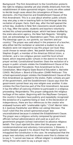 Background: The First Amendment to the Constitution protects the right to religious worship yet also shields Americans from the establishment of state-sponsored religion. Courts are often asked to decide tough cases about the convergence of those two elements—the Free Exercise and Establishment Clauses of the First Amendment. This is a case about whether public schools may also play a role in teaching faith to God through the daily recitation of prayer. Facts: Each day, after the bell opened the school day, students in New York classrooms would salute the U.S. flag. After the salute, students and teachers voluntarily recited this school-provided prayer, which had been drafted by the state education agency, the New York Regents: "Almighty God, we acknowledge our dependence upon Thee, and we beg Thy blessings upon us, our parents, our teachers and our country." The prayer was said aloud in the presence of a teacher, who either led the recitation or selected a student to do so. Students were not required to say this prayer out loud; they could choose to remain silent. Two Jewish families (including Stephen Engel), a member of the American Ethical Union, a Unitarian, and a non-religious person sued the local school board, which required public schools in the district to have the prayer recited. Constitutional Question: Does the recitation of a prayer in public schools violate the Establishment Clause of the First Amendment? Precedents: First Amendment to the U.S. Constitution. West Virginia State Board of Education v. Barnette (1943). McCollum v. Board of Education (1948) Petitioner: This school-sponsored prayer violates the Establishment Clause of the First Amendment as applied to the states. Public schools are part of the government, and the Establishment Clause says that the government cannot favor any one religion over another. It also violates the Free Exercise part of the First Amendment, because it has the effect of coercing children to participate in a religious proceeding. Respondents: This prayer safeguards the religious heritage of the nation. Beginning with the Mayflower Compact, the country's founders have publicly and repeatedly recognized the existence of a supreme being or God. In the Declaration of Independence, there are four references to the creator who endowed humans with "unalienable rights." Chief: Warren Vote: 6-1 (Justices Frankfurter and White not voting) Decision: The Court ruled that the school-sponsored prayer was unconstitutional because it violated the Establishment Clause. The prayer was a religious activity composed by government officials (school administrators) and used as a part of a government program (school instruction) to advance religious beliefs. The Court rejected the claim that the prayer was nondenominational and voluntary. Concurrences: 1 Dissents: 1 Justice Stewart argued in his dissent that the majority opinion misapplied the Constitution in this case. He emphasized that the prayer was voluntary and that students were free to choose not to say it. "I cannot see how an 'official religion' is established by letting those who want to say a prayer say it.