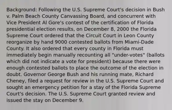 Background: Following the U.S. Supreme Court's decision in Bush v. Palm Beach County Canvassing Board, and concurrent with Vice President Al Gore's contest of the certification of Florida presidential election results, on December 8, 2000 the Florida Supreme Court ordered that the Circuit Court in Leon County reorganize by hand 9000 contested ballots from Miami-Dade County. It also ordered that every county in Florida must immediately begin manually recounting all "under-votes" (ballots which did not indicate a vote for president) because there were enough contested ballots to place the outcome of the election in doubt. Governor George Bush and his running mate, Richard Cheney, filed a request for review in the U.S. Supreme Court and sought an emergency petition for a stay of the Florida Supreme Court's decision. The U.S. Supreme Court granted review and issued the stay on December 9.