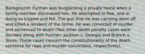 Background: Furman was burglarizing a private home when a family member discovered him. He attempted to flee, and in doing so tripped and fell. The gun that he was carrying went off and killed a resident of the home. He was convicted of murder and sentenced to death (Two other death penalty cases were decided along with Furman: Jackson v. Georgia and Branch v. Texas. These cases concern the constitutionality of the death sentence for rape and murder convictions, respectively).