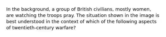 In the background, a group of British civilians, mostly women, are watching the troops pray. The situation shown in the image is best understood in the context of which of the following aspects of twentieth-century warfare?