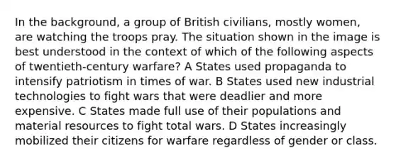 In the background, a group of British civilians, mostly women, are watching the troops pray. The situation shown in the image is best understood in the context of which of the following aspects of twentieth-century warfare? A States used propaganda to intensify patriotism in times of war. B States used new industrial technologies to fight wars that were deadlier and more expensive. C States made full use of their populations and material resources to fight total wars. D States increasingly mobilized their citizens for warfare regardless of gender or class.