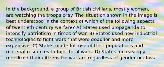 In the background, a group of British civilians, mostly women, are watching the troops pray. The situation shown in the image is best understood in the context of which of the following aspects of twentieth-century warfare? A) States used propaganda to intensify patriotism in times of war. B) States used new industrial technologies to fight wars that were deadlier and more expensive. C) States made full use of their populations and material resources to fight total wars. D) States increasingly mobilized their citizens for warfare regardless of gender or class.