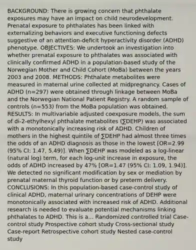 BACKGROUND: There is growing concern that phthalate exposures may have an impact on child neurodevelopment. Prenatal exposure to phthalates has been linked with externalizing behaviors and executive functioning defects suggestive of an attention-deficit hyperactivity disorder (ADHD) phenotype. OBJECTIVES: We undertook an investigation into whether prenatal exposure to phthalates was associated with clinically confirmed ADHD in a population-based study of the Norwegian Mother and Child Cohort (MoBa) between the years 2003 and 2008. METHODS: Phthalate metabolites were measured in maternal urine collected at midpregnancy. Cases of ADHD (n=297) were obtained through linkage between MoBa and the Norwegian National Patient Registry. A random sample of controls (n=553) from the MoBa population was obtained. RESULTS: In multivariable adjusted coexposure models, the sum of di-2-ethylhexyl phthalate metabolites (∑DEHP) was associated with a monotonically increasing risk of ADHD. Children of mothers in the highest quintile of ∑DEHP had almost three times the odds of an ADHD diagnosis as those in the lowest [OR=2.99 (95% CI: 1.47, 5.49)]. When ∑DEHP was modeled as a log-linear (natural log) term, for each log-unit increase in exposure, the odds of ADHD increased by 47% [OR=1.47 (95% CI: 1.09, 1.94)]. We detected no significant modification by sex or mediation by prenatal maternal thyroid function or by preterm delivery. CONCLUSIONS: In this population-based case-control study of clinical ADHD, maternal urinary concentrations of DEHP were monotonically associated with increased risk of ADHD. Additional research is needed to evaluate potential mechanisms linking phthalates to ADHD. This is a... Randomized controlled trial Case-control study Prospective cohort study Cross-sectional study Case-report Retrospective cohort study Nested case-control study