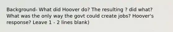 Background- What did Hoover do? The resulting ? did what? What was the only way the govt could create jobs? Hoover's response? Leave 1 - 2 lines blank)