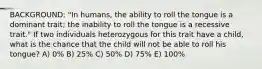 BACKGROUND: "In humans, the ability to roll the tongue is a dominant trait; the inability to roll the tongue is a recessive trait." If two individuals heterozygous for this trait have a child, what is the chance that the child will not be able to roll his tongue? A) 0% B) 25% C) 50% D) 75% E) 100%