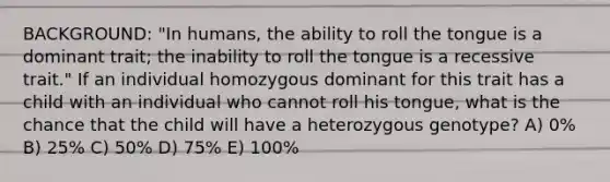 BACKGROUND: "In humans, the ability to roll the tongue is a dominant trait; the inability to roll the tongue is a recessive trait." If an individual homozygous dominant for this trait has a child with an individual who cannot roll his tongue, what is the chance that the child will have a heterozygous genotype? A) 0% B) 25% C) 50% D) 75% E) 100%