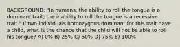 BACKGROUND: "In humans, the ability to roll the tongue is a dominant trait; the inability to roll the tongue is a recessive trait." If two individuals homozygous dominant for this trait have a child, what is the chance that the child will not be able to roll his tongue? A) 0% B) 25% C) 50% D) 75% E) 100%