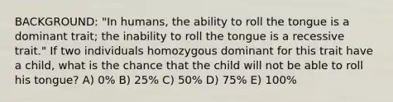 BACKGROUND: "In humans, the ability to roll the tongue is a dominant trait; the inability to roll the tongue is a recessive trait." If two individuals homozygous dominant for this trait have a child, what is the chance that the child will not be able to roll his tongue? A) 0% B) 25% C) 50% D) 75% E) 100%