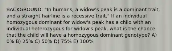 BACKGROUND: "In humans, a widow's peak is a dominant trait, and a straight hairline is a recessive trait." If an individual homozygous dominant for widow's peak has a child with an individual heterozygous for widow's peak, what is the chance that the child will have a homozygous dominant genotype? A) 0% B) 25% C) 50% D) 75% E) 100%