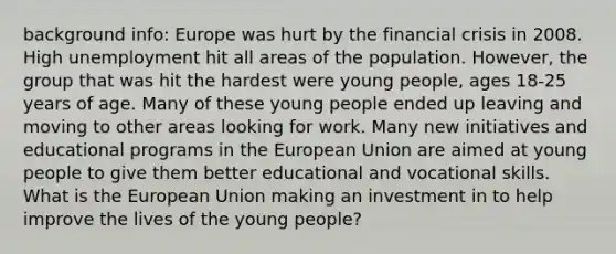 background info: Europe was hurt by the financial crisis in 2008. High unemployment hit all areas of the population. However, the group that was hit the hardest were young people, ages 18-25 years of age. Many of these young people ended up leaving and moving to other areas looking for work. Many new initiatives and educational programs in the European Union are aimed at young people to give them better educational and vocational skills. What is the European Union making an investment in to help improve the lives of the young people?