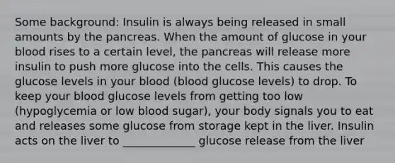 Some background: Insulin is always being released in small amounts by the pancreas. When the amount of glucose in your blood rises to a certain level, the pancreas will release more insulin to push more glucose into the cells. This causes the glucose levels in your blood (blood glucose levels) to drop. To keep your blood glucose levels from getting too low (hypoglycemia or low blood sugar), your body signals you to eat and releases some glucose from storage kept in the liver. Insulin acts on the liver to _____________ glucose release from the liver