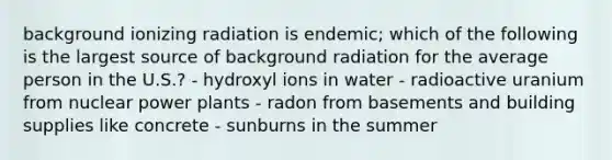 background ionizing radiation is endemic; which of the following is the largest source of background radiation for the average person in the U.S.? - hydroxyl ions in water - radioactive uranium from nuclear power plants - radon from basements and building supplies like concrete - sunburns in the summer