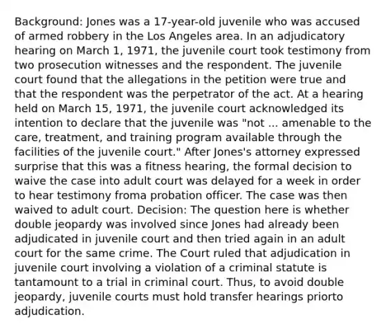 Background: Jones was a 17-year-old juvenile who was accused of armed robbery in the Los Angeles area. In an adjudicatory hearing on March 1, 1971, the juvenile court took testimony from two prosecution witnesses and the respondent. The juvenile court found that the allegations in the petition were true and that the respondent was the perpetrator of the act. At a hearing held on March 15, 1971, the juvenile court acknowledged its intention to declare that the juvenile was "not ... amenable to the care, treatment, and training program available through the facilities of the juvenile court." After Jones's attorney expressed surprise that this was a fitness hearing, the formal decision to waive the case into adult court was delayed for a week in order to hear testimony froma probation officer. The case was then waived to adult court. Decision: The question here is whether double jeopardy was involved since Jones had already been adjudicated in juvenile court and then tried again in an adult court for the same crime. The Court ruled that adjudication in juvenile court involving a violation of a criminal statute is tantamount to a trial in criminal court. Thus, to avoid double jeopardy, juvenile courts must hold transfer hearings priorto adjudication.