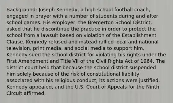 Background: Joseph Kennedy, a high school football coach, engaged in prayer with a number of students during and after school games. His employer, the Bremerton School District, asked that he discontinue the practice in order to protect the school from a lawsuit based on violation of the Establishment Clause. Kennedy refused and instead rallied local and national television, print media, and social media to support him. Kennedy sued the school district for violating his rights under the First Amendment and Title VII of the Civil Rights Act of 1964. The district court held that because the school district suspended him solely because of the risk of constitutional liability associated with his religious conduct, its actions were justified. Kennedy appealed, and the U.S. Court of Appeals for the Ninth Circuit affirmed.