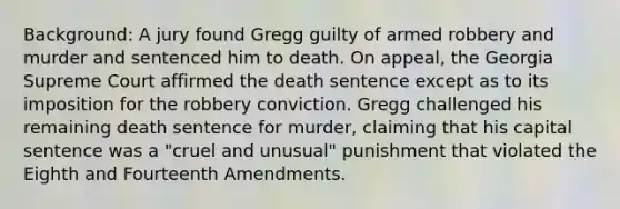 Background: A jury found Gregg guilty of armed robbery and murder and sentenced him to death. On appeal, the Georgia Supreme Court affirmed the death sentence except as to its imposition for the robbery conviction. Gregg challenged his remaining death sentence for murder, claiming that his capital sentence was a "cruel and unusual" punishment that violated the Eighth and Fourteenth Amendments.