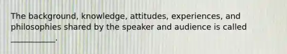 The background, knowledge, attitudes, experiences, and philosophies shared by the speaker and audience is called ___________.