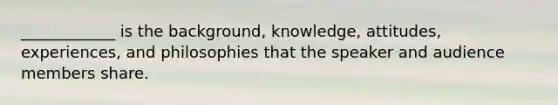 ____________ is the background, knowledge, attitudes, experiences, and philosophies that the speaker and audience members share.