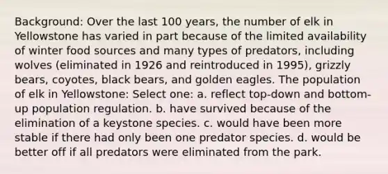 Background: Over the last 100 years, the number of elk in Yellowstone has varied in part because of the limited availability of winter food sources and many types of predators, including wolves (eliminated in 1926 and reintroduced in 1995), grizzly bears, coyotes, black bears, and golden eagles. The population of elk in Yellowstone: Select one: a. reflect top-down and bottom-up population regulation. b. have survived because of the elimination of a keystone species. c. would have been more stable if there had only been one predator species. d. would be better off if all predators were eliminated from the park.