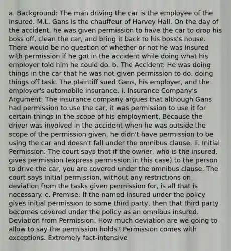 a. Background: The man driving the car is the employee of the insured. M.L. Gans is the chauffeur of Harvey Hall. On the day of the accident, he was given permission to have the car to drop his boss off, clean the car, and bring it back to his boss's house. There would be no question of whether or not he was insured with permission if he got in the accident while doing what his employer told him he could do. b. The Accident: He was doing things in the car that he was not given permission to do, doing things off task. The plaintiff sued Gans, his employer, and the employer's automobile insurance. i. Insurance Company's Argument: The insurance company argues that although Gans had permission to use the car, it was permission to use it for certain things in the scope of his employment. Because the driver was involved in the accident when he was outside the scope of the permission given, he didn't have permission to be using the car and doesn't fall under the omnibus clause. ii. Initial Permission: The court says that if the owner, who is the insured, gives permission (express permission in this case) to the person to drive the car, you are covered under the omnibus clause. The court says initial permission, without any restrictions on deviation from the tasks given permission for, is all that is necessary. c. Premise: If the named insured under the policy gives initial permission to some third party, then that third party becomes covered under the policy as an omnibus insured. Deviation from Permission: How much deviation are we going to allow to say the permission holds? Permission comes with exceptions. Extremely fact-intensive