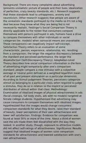 Background: There are many complaints about advertising (presents unrealistic picture of people and their lives, idealization of perfection, crazy beauty standards, etc.). Research suggests that these standards lead to unhappiness, anxiety and neuroticism. Other research suggests that people are aware of the unrealistic standards portrayed by the media so it's not a big deal because they know what they are being fed is not necessarily realistic. Festinger's Social Comparison Theory is directly applicable to the notion that consumers compare themselves with persons portrayed in ads; humans have a drive to compare themselves with other individuals or social categories (ex. models) when nonsocial means are unavailable. These comparisons can negatively impact self-concept. Satisfaction Theory refers to an evaluation of some characteristic, person, experience, relationship, etc. resulting from a comparison; the larger the negative discrepancy between the standard and perceived performance, the larger the dissatisfaction (Self-Discrepancy Theory). Adaptation-Level Theory describes how social comparison information in the form of advertising might temporarily alter one's comparison standard; people compare a new stimulus with a subjective average or neutral point defined as a weighted logarithm mean of all past and present stimulation on a particular dimension. According to Stimuli Judgement Theories, perceivers categorize stimuli as belonging to a particular class; when required to judge a stimulus, they do so in relation to the implicit or perceived distribution of stimuli within that class. Methodology: Examination of idealized images of physical attractiveness in ads (facial closeups, full body shots, ads with no models) targeted at female college students. Hypothesized that advertising may cause consumers to compare themselves with idealized images. Hypothesized that the images would change consumers' comparison standards for what they desire, raise their standard of beauty, lower perceptions of their own attractiveness and lower self satisfaction. Findings: Evidence for comparison was found at least 50% or more of the time. About a third of women said the ads made them feel dissatisfied with the way they looked. In another study, though, exposure to attractive models did not affect self-ratings of attractiveness. Significance: Results suggest that idealized images of women raise comparison standards for attractiveness and lowered satisfaction with one's own attractiveness.