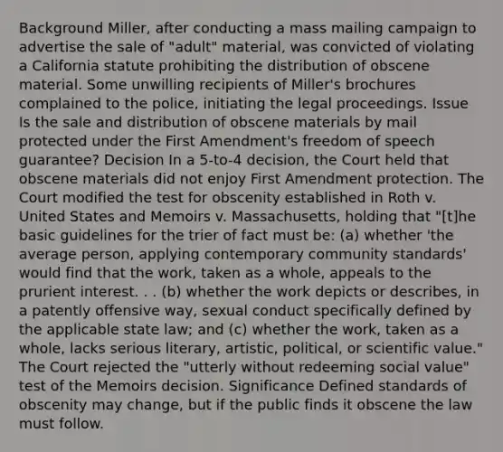 Background Miller, after conducting a mass mailing campaign to advertise the sale of "adult" material, was convicted of violating a California statute prohibiting the distribution of obscene material. Some unwilling recipients of Miller's brochures complained to the police, initiating the legal proceedings. Issue Is the sale and distribution of obscene materials by mail protected under the First Amendment's freedom of speech guarantee? Decision In a 5-to-4 decision, the Court held that obscene materials did not enjoy First Amendment protection. The Court modified the test for obscenity established in Roth v. United States and Memoirs v. Massachusetts, holding that "[t]he basic guidelines for the trier of fact must be: (a) whether 'the average person, applying contemporary community standards' would find that the work, taken as a whole, appeals to the prurient interest. . . (b) whether the work depicts or describes, in a patently offensive way, sexual conduct specifically defined by the applicable state law; and (c) whether the work, taken as a whole, lacks serious literary, artistic, political, or scientific value." The Court rejected the "utterly without redeeming social value" test of the Memoirs decision. Significance Defined standards of obscenity may change, but if the public finds it obscene the law must follow.