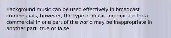 Background music can be used effectively in broadcast commercials, however, the type of music appropriate for a commercial in one part of the world may be inappropriate in another part. true or false