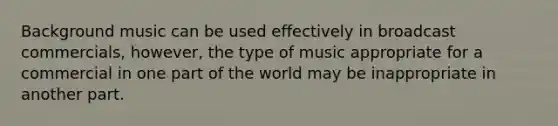 Background music can be used effectively in broadcast commercials, however, the type of music appropriate for a commercial in one part of the world may be inappropriate in another part.