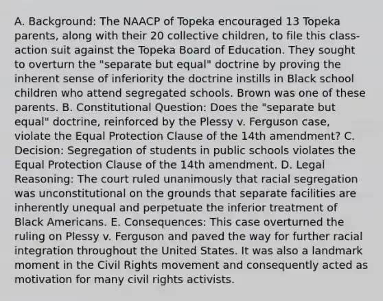 A. Background: The NAACP of Topeka encouraged 13 Topeka parents, along with their 20 collective children, to file this class-action suit against the Topeka Board of Education. They sought to overturn the "separate but equal" doctrine by proving the inherent sense of inferiority the doctrine instills in Black school children who attend segregated schools. Brown was one of these parents. B. Constitutional Question: Does the "separate but equal" doctrine, reinforced by the Plessy v. Ferguson case, violate the Equal Protection Clause of the 14th amendment? C. Decision: Segregation of students in public schools violates the Equal Protection Clause of the 14th amendment. D. Legal Reasoning: The court ruled unanimously that racial segregation was unconstitutional on the grounds that separate facilities are inherently unequal and perpetuate the inferior treatment of Black Americans. E. Consequences: This case overturned the ruling on Plessy v. Ferguson and paved the way for further racial integration throughout the United States. It was also a landmark moment in <a href='https://www.questionai.com/knowledge/kwq766eC44-the-civil-rights-movement' class='anchor-knowledge'>the <a href='https://www.questionai.com/knowledge/kkdJLQddfe-civil-rights' class='anchor-knowledge'>civil rights</a> movement</a> and consequently acted as motivation for many civil rights activists.