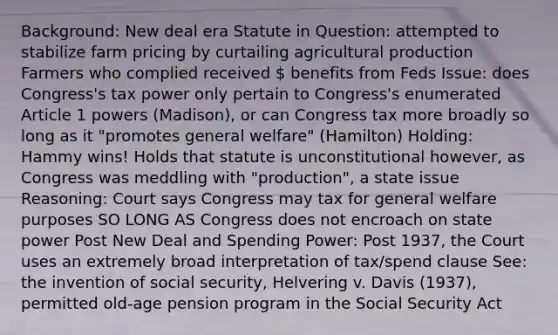 Background: New deal era Statute in Question: attempted to stabilize farm pricing by curtailing agricultural production Farmers who complied received  benefits from Feds Issue: does Congress's tax power only pertain to Congress's enumerated Article 1 powers (Madison), or can Congress tax more broadly so long as it "promotes general welfare" (Hamilton) Holding: Hammy wins! Holds that statute is unconstitutional however, as Congress was meddling with "production", a state issue Reasoning: Court says Congress may tax for general welfare purposes SO LONG AS Congress does not encroach on state power Post New Deal and Spending Power: Post 1937, the Court uses an extremely broad interpretation of tax/spend clause See: the invention of social security, Helvering v. Davis (1937), permitted old-age pension program in the Social Security Act