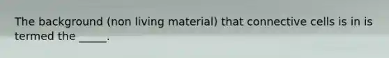 The background (non living material) that connective cells is in is termed the _____.