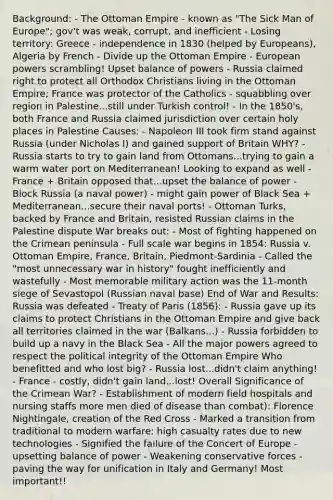 Background: - The Ottoman Empire - known as "The Sick Man of Europe"; gov't was weak, corrupt, and inefficient - Losing territory: Greece - independence in 1830 (helped by Europeans), Algeria by French - Divide up the Ottoman Empire - European powers scrambling! Upset balance of powers - Russia claimed right to protect all Orthodox Christians living in the Ottoman Empire; France was protector of the Catholics - squabbling over region in Palestine...still under Turkish control! - In the 1850's, both France and Russia claimed jurisdiction over certain holy places in Palestine Causes: - Napoleon III took firm stand against Russia (under Nicholas I) and gained support of Britain WHY? - Russia starts to try to gain land from Ottomans...trying to gain a warm water port on Mediterranean! Looking to expand as well - France + Britain opposed that...upset the balance of power - Block Russia (a naval power) - might gain power of Black Sea + Mediterranean...secure their naval ports! - Ottoman Turks, backed by France and Britain, resisted Russian claims in the Palestine dispute War breaks out: - Most of fighting happened on the Crimean peninsula - Full scale war begins in 1854: Russia v. Ottoman Empire, France, Britain, Piedmont-Sardinia - Called the "most unnecessary war in history" fought inefficiently and wastefully - Most memorable military action was the 11-month siege of Sevastopol (Russian naval base) End of War and Results: Russia was defeated - Treaty of Paris (1856): - Russia gave up its claims to protect Christians in the Ottoman Empire and give back all territories claimed in the war (Balkans...) - Russia forbidden to build up a navy in the Black Sea - All the major powers agreed to respect the political integrity of the Ottoman Empire Who benefitted and who lost big? - Russia lost...didn't claim anything! - France - costly, didn't gain land...lost! Overall Significance of the Crimean War? - Establishment of modern field hospitals and nursing staffs more men died of disease than combat): Florence Nightingale, creation of the Red Cross - Marked a transition from traditional to modern warfare: high casualty rates due to new technologies - Signified the failure of the Concert of Europe - upsetting balance of power - Weakening conservative forces - paving the way for unification in Italy and Germany! Most important!!